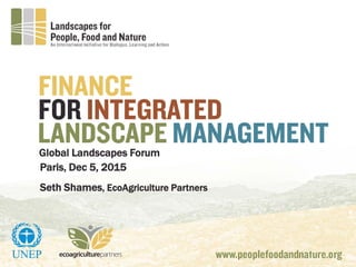 Global Landscapes Forum
FOR INTEGRATED
LANDSCAPE MANAGEMENT
FINANCE
Paris, Dec 5, 2015
Seth Shames, EcoAgriculture Partners
 