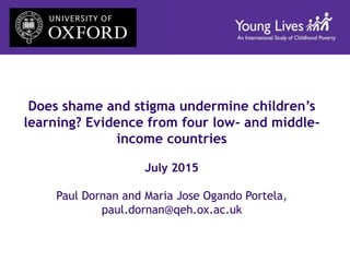 Does shame and stigma undermine children’s
learning? Evidence from four low- and middle-
income countries
July 2015
Paul Dornan and Maria Jose Ogando Portela,
paul.dornan@qeh.ox.ac.uk
 