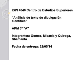 ISPI 4040 Centro de Estudios Superiores
"Análisis de texto de divulgación
científica"
APM 3º "A"
Integrantes: Gomez, Micaela y Quiroga,
Shamanta
Fecha de entrega: 22/05/14
 