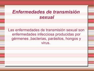 Enfermedades de transmisión
sexual
Las enfermedades de transmisión sexual son
enfermedades infecciosa producidas por
gérmenes ,bacterias, parásitos, hongos y
virus.
 