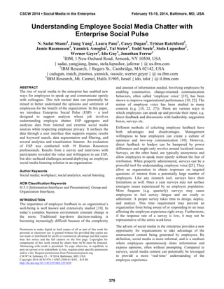 Understanding Employee Social Media Chatter with
Enterprise Social Pulse
N. Sadat Shami1
, Jiang Yang1
, Laura Panc1
, Casey Dugan2
, Tristan Ratchford2
,
Jamie Rasmussen2
, Yannick Assogba2
, Tal Steier3
, Todd Soule2
, Stela Lupushor1
,
Werner Geyer2
, Ido Guy3
, Jonathan Ferrar1
1
IBM, 1 New Orchard Road, Armonk, NY 10504, USA
{ sadat, yangjiang, lpanc, stela.lupushor, jaferrar } @ us.ibm.com
2
IBM Research, 1 Rogers St., Cambridge, MA 02142, USA
{ cadugan, tratch, jrasmus, yannick, tssoule, werner.geyer } @ us.ibm.com
3
IBM Research, Mt. Carmel, Haifa 31905, Israel { ido, talst } @ il.ibm.com
ABSTRACT
The rise of social media in the enterprise has enabled new
ways for employees to speak up and communicate openly
with colleagues. This rich textual data can potentially be
mined to better understand the opinions and sentiment of
employees for the benefit of the organization. In this paper,
we introduce Enterprise Social Pulse (ESP) – a tool
designed to support analysts whose job involves
understanding employee chatter. ESP aggregates and
analyzes data from internal and external social media
sources while respecting employee privacy. It surfaces the
data through a user interface that supports organic results
and keyword search, data segmentation and filtering, and
several analytics and visualization features. An evaluation
of ESP was conducted with 19 Human Resources
professionals. Results from a survey and interviews with
participants revealed the value and willingness to use ESP,
but also surfaced challenges around deploying an employee
social media listening solution in an organization.
Author Keywords
Social media; workplace; social analytics; social listening.
ACM Classification Keywords
H.5.3 [Information Interfaces and Presentation]: Group and
Organization Interfaces.
INTRODUCTION
The importance of employee feedback to an organization’s
well-being is well known and extensively studied [19]. In
today’s complex business environment constant change is
the norm. Traditional top-down decision-making is
becoming increasingly difficult because of the complexity
and amount of information needed. Involving employees by
enabling constructive, change-oriented communication
behaviors, often called ‘employee voice’ [19], has been
shown to improve organizational performance [10, 22]. The
notion of employee voice has been studied in many
contexts (e.g. [10, 22, 27]). There are various ways in
which employees can speak up and provide their input, e.g.
direct feedback and discussions with leadership, suggestion
boxes, surveys etc.
Different methods of soliciting employee feedback have
both advantages and disadvantages. Management
willingness to hear employees can create a culture of
openness and two-way communication [10]. However,
direct feedback to leaders can be hampered by power
differences and might only revolve around localized issues.
Surveys, on the other hand, are typically anonymous and
allow employees to speak more openly without the fear of
retribution. When properly administered, surveys can be a
powerful tool for understanding employee voice [25]. They
allow an organization to obtain responses on targeted
questions of interest from a potentially large number of
employees. Like any research tool, surveys have their
limitations as well. Once a year surveys may not surface
emergent issues experienced by an employee population.
More frequent (e.g. quarterly) surveys may cause
employees to feel survey fatigue and are costly to
administer. A proper survey takes time to design, deploy,
and analyze. This time requirement may prevent an
organization from being aware of or responding to an issue
affecting the employee experience right away. Furthermore,
if the response rate of a survey is low, it may not be
representative of the entire workforce.
The advent of social media in the enterprise provides a new
opportunity for organizations to take advantage of the
unstructured content being generated by employees. By
definition, social media is more informal, and is a medium
where employees spontaneously share information and
express opinions, often without prompting. Compared to
surveys, social media content can potentially be leveraged
to provide a more ‘real-time’ understanding of the
employee experience.
Permission to make digital or hard copies of all or part of this work for
personal or classroom use is granted without fee provided that copies are
not made or distributed for profit or commercial advantage and that copies
bear this notice and the full citation on the first page. Copyrights for
components of this work owned by others than ACM must be honored.
Abstracting with credit is permitted. To copy otherwise, or republish, to
post on servers or to redistribute to lists, requires prior specific permission
and/or a fee. Request permissions from Permissions@acm.org.
CSCW'14, February 15 - 19 2014, Baltimore, MD, USA
Copyright 2014 ACM 978-1-4503-2540-0/14/02…$15.00.
http://dx.doi.org/10.1145/2531602.2531650
CSCW 2014 • Social Media in the Enterprise February 15-19, 2014, Baltimore, MD, USA
379
 