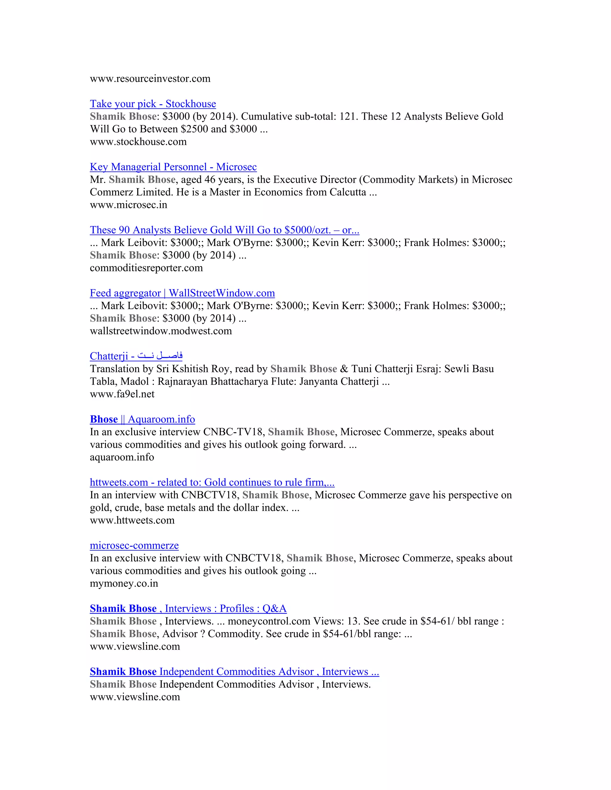 www.resourceinvestor.com

Take your pick - Stockhouse
Shamik Bhose: $3000 (by 2014). Cumulative sub-total: 121. These 12 Analysts Believe Gold
Will Go to Between $2500 and $3000 ...
www.stockhouse.com

Key Managerial Personnel - Microsec
Mr. Shamik Bhose, aged 46 years, is the Executive Director (Commodity Markets) in Microsec
Commerz Limited. He is a Master in Economics from Calcutta ...
www.microsec.in

These 90 Analysts Believe Gold Will Go to $5000/ozt. – or...
... Mark Leibovit: $3000;; Mark O'Byrne: $3000;; Kevin Kerr: $3000;; Frank Holmes: $3000;;
Shamik Bhose: $3000 (by 2014) ...
commoditiesreporter.com

Feed aggregator | WallStreetWindow.com
... Mark Leibovit: $3000;; Mark O'Byrne: $3000;; Kevin Kerr: $3000;; Frank Holmes: $3000;;
Shamik Bhose: $3000 (by 2014) ...
wallstreetwindow.modwest.com

Chatterji - ‫ﻓﺎﺻ ﻞ ﻧ ﺖ‬
Translation by Sri Kshitish Roy, read by Shamik Bhose & Tuni Chatterji Esraj: Sewli Basu
Tabla, Madol : Rajnarayan Bhattacharya Flute: Janyanta Chatterji ...
www.fa9el.net

Bhose || Aquaroom.info
In an exclusive interview CNBC-TV18, Shamik Bhose, Microsec Commerze, speaks about
various commodities and gives his outlook going forward. ...
aquaroom.info

httweets.com - related to: Gold continues to rule firm,...
In an interview with CNBCTV18, Shamik Bhose, Microsec Commerze gave his perspective on
gold, crude, base metals and the dollar index. ...
www.httweets.com

microsec-commerze
In an exclusive interview with CNBCTV18, Shamik Bhose, Microsec Commerze, speaks about
various commodities and gives his outlook going ...
mymoney.co.in

Shamik Bhose , Interviews : Profiles : Q&A
Shamik Bhose , Interviews. ... moneycontrol.com Views: 13. See crude in $54-61/ bbl range :
Shamik Bhose, Advisor ? Commodity. See crude in $54-61/bbl range: ...
www.viewsline.com

Shamik Bhose Independent Commodities Advisor , Interviews ...
Shamik Bhose Independent Commodities Advisor , Interviews.
www.viewsline.com
 