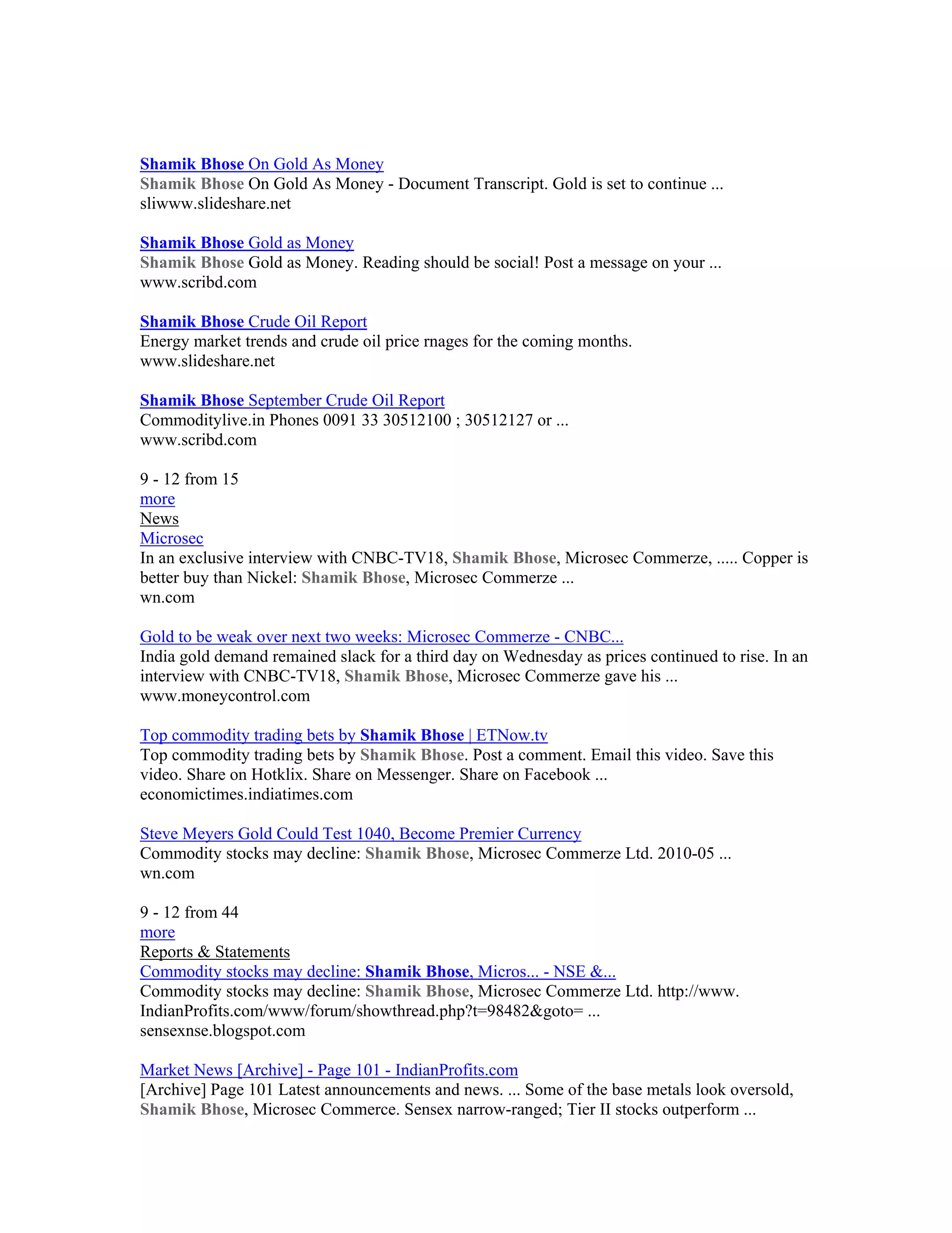 Shamik Bhose On Gold As Money
Shamik Bhose On Gold As Money - Document Transcript. Gold is set to continue ...
sliwww.slideshare.net

Shamik Bhose Gold as Money
Shamik Bhose Gold as Money. Reading should be social! Post a message on your ...
www.scribd.com

Shamik Bhose Crude Oil Report
Energy market trends and crude oil price rnages for the coming months.
www.slideshare.net

Shamik Bhose September Crude Oil Report
Commoditylive.in Phones 0091 33 30512100 ; 30512127 or ...
www.scribd.com

9 - 12 from 15
more
News
Microsec
In an exclusive interview with CNBC-TV18, Shamik Bhose, Microsec Commerze, ..... Copper is
better buy than Nickel: Shamik Bhose, Microsec Commerze ...
wn.com

Gold to be weak over next two weeks: Microsec Commerze - CNBC...
India gold demand remained slack for a third day on Wednesday as prices continued to rise. In an
interview with CNBC-TV18, Shamik Bhose, Microsec Commerze gave his ...
www.moneycontrol.com

Top commodity trading bets by Shamik Bhose | ETNow.tv
Top commodity trading bets by Shamik Bhose. Post a comment. Email this video. Save this
video. Share on Hotklix. Share on Messenger. Share on Facebook ...
economictimes.indiatimes.com

Steve Meyers Gold Could Test 1040, Become Premier Currency
Commodity stocks may decline: Shamik Bhose, Microsec Commerze Ltd. 2010-05 ...
wn.com

9 - 12 from 44
more
Reports & Statements
Commodity stocks may decline: Shamik Bhose, Micros... - NSE &...
Commodity stocks may decline: Shamik Bhose, Microsec Commerze Ltd. http://www.
IndianProfits.com/www/forum/showthread.php?t=98482&goto= ...
sensexnse.blogspot.com

Market News [Archive] - Page 101 - IndianProfits.com
[Archive] Page 101 Latest announcements and news. ... Some of the base metals look oversold,
Shamik Bhose, Microsec Commerce. Sensex narrow-ranged; Tier II stocks outperform ...
 