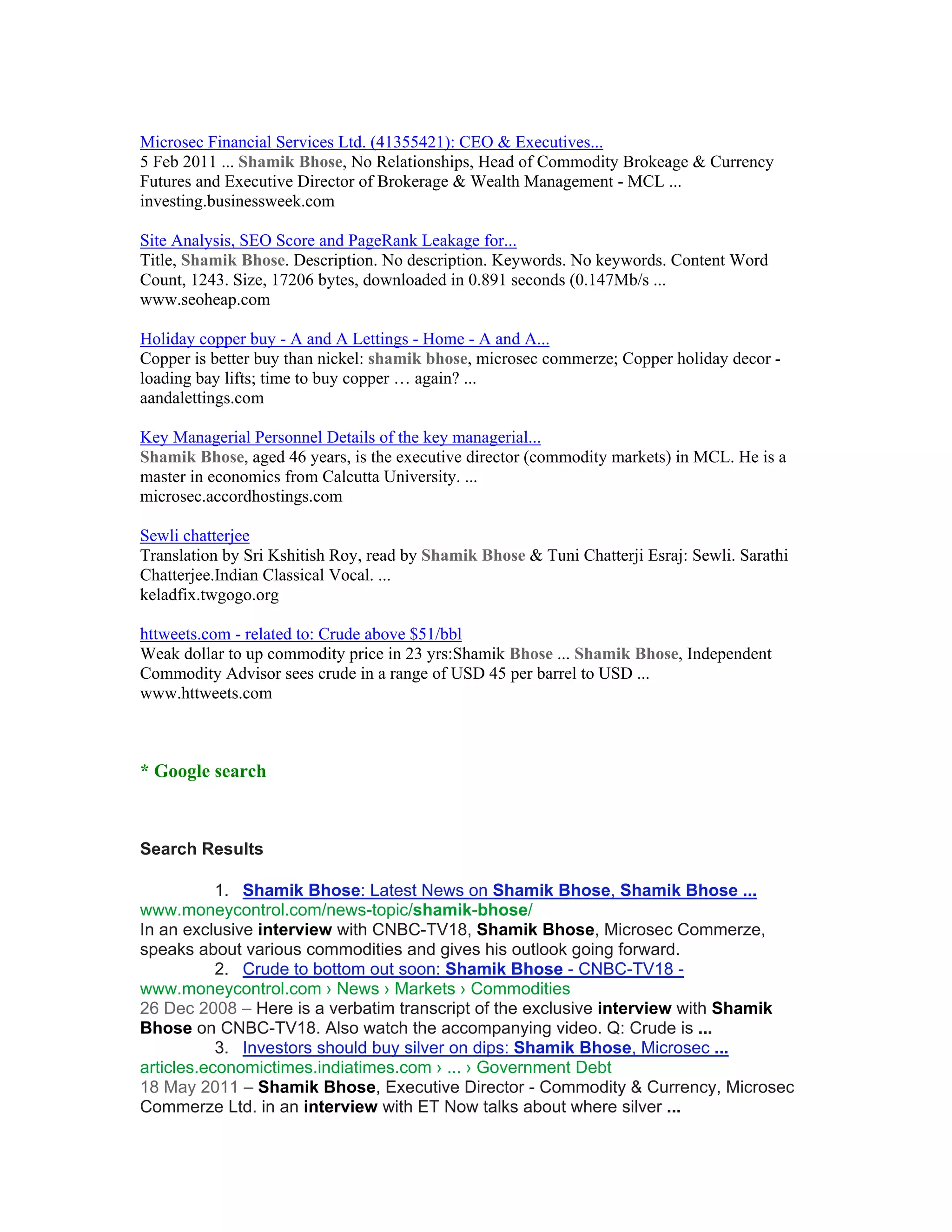 Microsec Financial Services Ltd. (41355421): CEO & Executives...
5 Feb 2011 ... Shamik Bhose, No Relationships, Head of Commodity Brokeage & Currency
Futures and Executive Director of Brokerage & Wealth Management - MCL ...
investing.businessweek.com

Site Analysis, SEO Score and PageRank Leakage for...
Title, Shamik Bhose. Description. No description. Keywords. No keywords. Content Word
Count, 1243. Size, 17206 bytes, downloaded in 0.891 seconds (0.147Mb/s ...
www.seoheap.com

Holiday copper buy - A and A Lettings - Home - A and A...
Copper is better buy than nickel: shamik bhose, microsec commerze; Copper holiday decor -
loading bay lifts; time to buy copper … again? ...
aandalettings.com

Key Managerial Personnel Details of the key managerial...
Shamik Bhose, aged 46 years, is the executive director (commodity markets) in MCL. He is a
master in economics from Calcutta University. ...
microsec.accordhostings.com

Sewli chatterjee
Translation by Sri Kshitish Roy, read by Shamik Bhose & Tuni Chatterji Esraj: Sewli. Sarathi
Chatterjee.Indian Classical Vocal. ...
keladfix.twgogo.org

httweets.com - related to: Crude above $51/bbl
Weak dollar to up commodity price in 23 yrs:Shamik Bhose ... Shamik Bhose, Independent
Commodity Advisor sees crude in a range of USD 45 per barrel to USD ...
www.httweets.com



* Google search



Search Results

           1. Shamik Bhose: Latest News on Shamik Bhose, Shamik Bhose ...
www.moneycontrol.com/news-topic/shamik-bhose/
In an exclusive interview with CNBC-TV18, Shamik Bhose, Microsec Commerze,
speaks about various commodities and gives his outlook going forward.
           2. Crude to bottom out soon: Shamik Bhose - CNBC-TV18 -
www.moneycontrol.com › News › Markets › Commodities
26 Dec 2008 – Here is a verbatim transcript of the exclusive interview with Shamik
Bhose on CNBC-TV18. Also watch the accompanying video. Q: Crude is ...
           3. Investors should buy silver on dips: Shamik Bhose, Microsec ...
articles.economictimes.indiatimes.com › ... › Government Debt
18 May 2011 – Shamik Bhose, Executive Director - Commodity & Currency, Microsec
Commerze Ltd. in an interview with ET Now talks about where silver ...
 