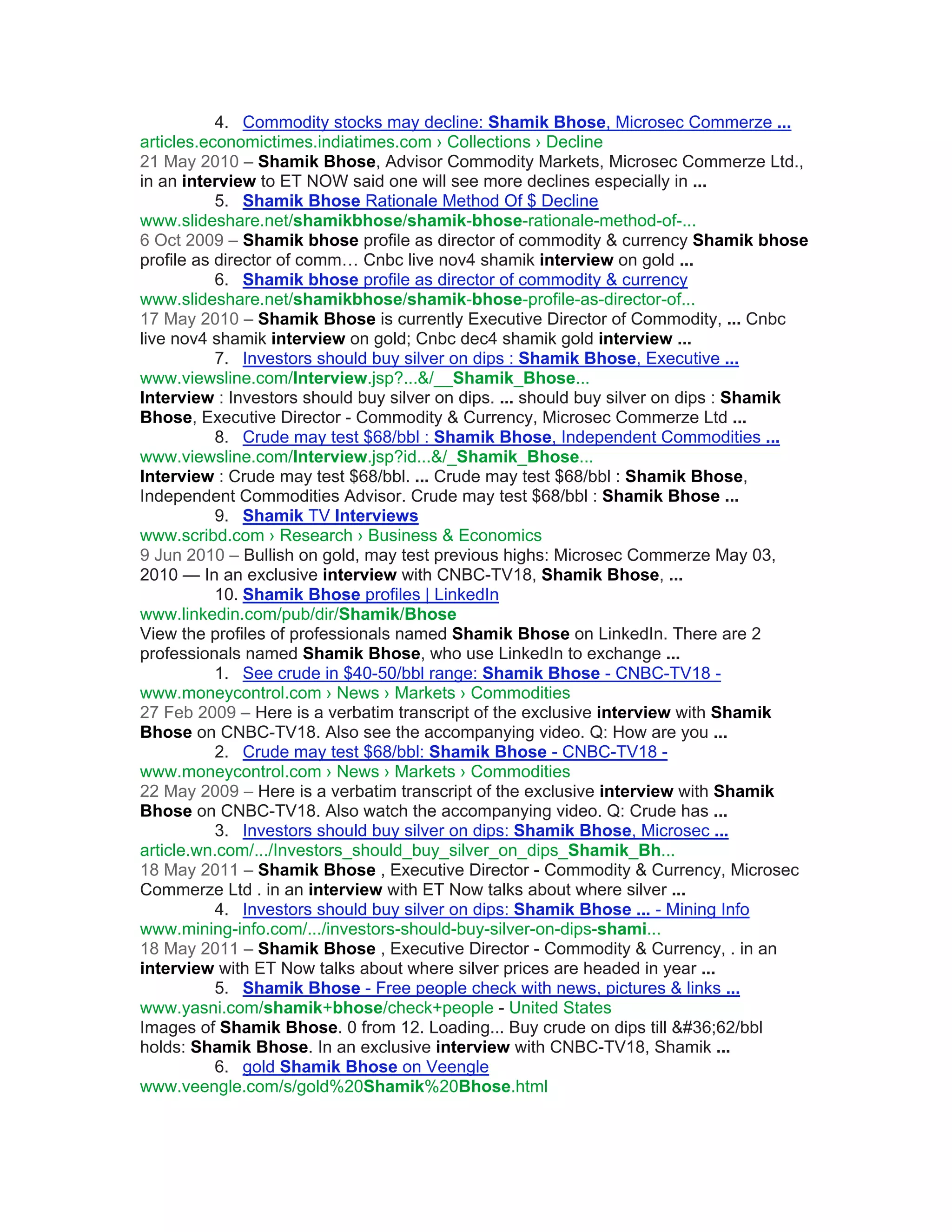 4. Commodity stocks may decline: Shamik Bhose, Microsec Commerze ...
articles.economictimes.indiatimes.com › Collections › Decline
21 May 2010 – Shamik Bhose, Advisor Commodity Markets, Microsec Commerze Ltd.,
in an interview to ET NOW said one will see more declines especially in ...
           5. Shamik Bhose Rationale Method Of $ Decline
www.slideshare.net/shamikbhose/shamik-bhose-rationale-method-of-...
6 Oct 2009 – Shamik bhose profile as director of commodity & currency Shamik bhose
profile as director of comm… Cnbc live nov4 shamik interview on gold ...
           6. Shamik bhose profile as director of commodity & currency
www.slideshare.net/shamikbhose/shamik-bhose-profile-as-director-of...
17 May 2010 – Shamik Bhose is currently Executive Director of Commodity, ... Cnbc
live nov4 shamik interview on gold; Cnbc dec4 shamik gold interview ...
           7. Investors should buy silver on dips : Shamik Bhose, Executive ...
www.viewsline.com/Interview.jsp?...&/__Shamik_Bhose...
Interview : Investors should buy silver on dips. ... should buy silver on dips : Shamik
Bhose, Executive Director - Commodity & Currency, Microsec Commerze Ltd ...
           8. Crude may test $68/bbl : Shamik Bhose, Independent Commodities ...
www.viewsline.com/Interview.jsp?id...&/_Shamik_Bhose...
Interview : Crude may test $68/bbl. ... Crude may test $68/bbl : Shamik Bhose,
Independent Commodities Advisor. Crude may test $68/bbl : Shamik Bhose ...
           9. Shamik TV Interviews
www.scribd.com › Research › Business & Economics
9 Jun 2010 – Bullish on gold, may test previous highs: Microsec Commerze May 03,
2010 — In an exclusive interview with CNBC-TV18, Shamik Bhose, ...
           10. Shamik Bhose profiles | LinkedIn
www.linkedin.com/pub/dir/Shamik/Bhose
View the profiles of professionals named Shamik Bhose on LinkedIn. There are 2
professionals named Shamik Bhose, who use LinkedIn to exchange ...
           1. See crude in $40-50/bbl range: Shamik Bhose - CNBC-TV18 -
www.moneycontrol.com › News › Markets › Commodities
27 Feb 2009 – Here is a verbatim transcript of the exclusive interview with Shamik
Bhose on CNBC-TV18. Also see the accompanying video. Q: How are you ...
           2. Crude may test $68/bbl: Shamik Bhose - CNBC-TV18 -
www.moneycontrol.com › News › Markets › Commodities
22 May 2009 – Here is a verbatim transcript of the exclusive interview with Shamik
Bhose on CNBC-TV18. Also watch the accompanying video. Q: Crude has ...
           3. Investors should buy silver on dips: Shamik Bhose, Microsec ...
article.wn.com/.../Investors_should_buy_silver_on_dips_Shamik_Bh...
18 May 2011 – Shamik Bhose , Executive Director - Commodity & Currency, Microsec
Commerze Ltd . in an interview with ET Now talks about where silver ...
           4. Investors should buy silver on dips: Shamik Bhose ... - Mining Info
www.mining-info.com/.../investors-should-buy-silver-on-dips-shami...
18 May 2011 – Shamik Bhose , Executive Director - Commodity & Currency, . in an
interview with ET Now talks about where silver prices are headed in year ...
           5. Shamik Bhose - Free people check with news, pictures & links ...
www.yasni.com/shamik+bhose/check+people - United States
Images of Shamik Bhose. 0 from 12. Loading... Buy crude on dips till $62/bbl
holds: Shamik Bhose. In an exclusive interview with CNBC-TV18, Shamik ...
           6. gold Shamik Bhose on Veengle
www.veengle.com/s/gold%20Shamik%20Bhose.html
 