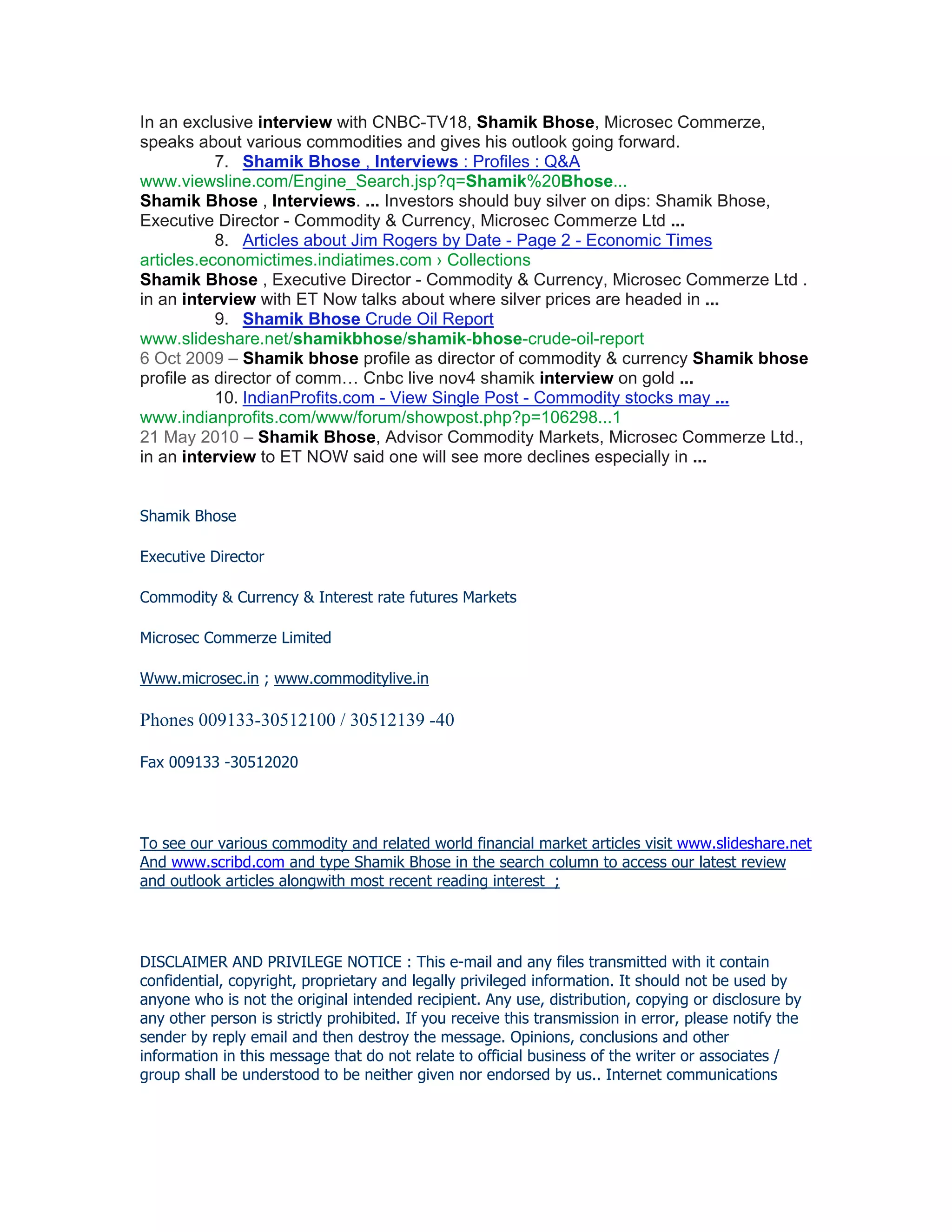 In an exclusive interview with CNBC-TV18, Shamik Bhose, Microsec Commerze,
speaks about various commodities and gives his outlook going forward.
           7. Shamik Bhose , Interviews : Profiles : Q&A
www.viewsline.com/Engine_Search.jsp?q=Shamik%20Bhose...
Shamik Bhose , Interviews. ... Investors should buy silver on dips: Shamik Bhose,
Executive Director - Commodity & Currency, Microsec Commerze Ltd ...
           8. Articles about Jim Rogers by Date - Page 2 - Economic Times
articles.economictimes.indiatimes.com › Collections
Shamik Bhose , Executive Director - Commodity & Currency, Microsec Commerze Ltd .
in an interview with ET Now talks about where silver prices are headed in ...
           9. Shamik Bhose Crude Oil Report
www.slideshare.net/shamikbhose/shamik-bhose-crude-oil-report
6 Oct 2009 – Shamik bhose profile as director of commodity & currency Shamik bhose
profile as director of comm… Cnbc live nov4 shamik interview on gold ...
           10. IndianProfits.com - View Single Post - Commodity stocks may ...
www.indianprofits.com/www/forum/showpost.php?p=106298...1
21 May 2010 – Shamik Bhose, Advisor Commodity Markets, Microsec Commerze Ltd.,
in an interview to ET NOW said one will see more declines especially in ...


Shamik Bhose

Executive Director

Commodity & Currency & Interest rate futures Markets

Microsec Commerze Limited

Www.microsec.in ; www.commoditylive.in

Phones 009133-30512100 / 30512139 -40

Fax 009133 -30512020




To see our various commodity and related world financial market articles visit www.slideshare.net
And www.scribd.com and type Shamik Bhose in the search column to access our latest review
and outlook articles alongwith most recent reading interest ;




DISCLAIMER AND PRIVILEGE NOTICE : This e-mail and any files transmitted with it contain
confidential, copyright, proprietary and legally privileged information. It should not be used by
anyone who is not the original intended recipient. Any use, distribution, copying or disclosure by
any other person is strictly prohibited. If you receive this transmission in error, please notify the
sender by reply email and then destroy the message. Opinions, conclusions and other
information in this message that do not relate to official business of the writer or associates /
group shall be understood to be neither given nor endorsed by us.. Internet communications
 
