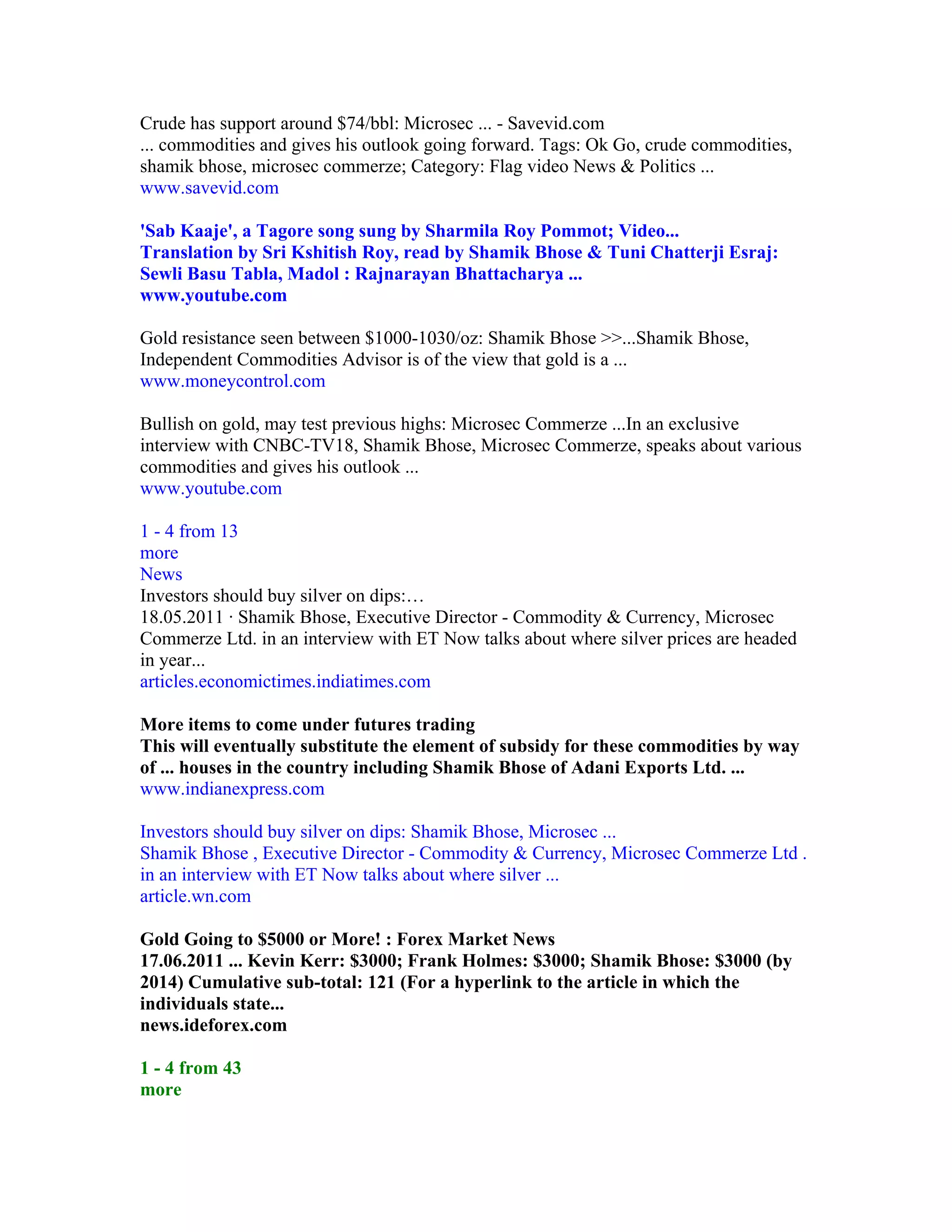 Crude has support around $74/bbl: Microsec ... - Savevid.com
... commodities and gives his outlook going forward. Tags: Ok Go, crude commodities,
shamik bhose, microsec commerze; Category: Flag video News & Politics ...
www.savevid.com

'Sab Kaaje', a Tagore song sung by Sharmila Roy Pommot; Video...
Translation by Sri Kshitish Roy, read by Shamik Bhose & Tuni Chatterji Esraj:
Sewli Basu Tabla, Madol : Rajnarayan Bhattacharya ...
www.youtube.com

Gold resistance seen between $1000-1030/oz: Shamik Bhose >>...Shamik Bhose,
Independent Commodities Advisor is of the view that gold is a ...
www.moneycontrol.com

Bullish on gold, may test previous highs: Microsec Commerze ...In an exclusive
interview with CNBC-TV18, Shamik Bhose, Microsec Commerze, speaks about various
commodities and gives his outlook ...
www.youtube.com

1 - 4 from 13
more
News
Investors should buy silver on dips:…
18.05.2011 · Shamik Bhose, Executive Director - Commodity & Currency, Microsec
Commerze Ltd. in an interview with ET Now talks about where silver prices are headed
in year...
articles.economictimes.indiatimes.com

More items to come under futures trading
This will eventually substitute the element of subsidy for these commodities by way
of ... houses in the country including Shamik Bhose of Adani Exports Ltd. ...
www.indianexpress.com

Investors should buy silver on dips: Shamik Bhose, Microsec ...
Shamik Bhose , Executive Director - Commodity & Currency, Microsec Commerze Ltd .
in an interview with ET Now talks about where silver ...
article.wn.com

Gold Going to $5000 or More! : Forex Market News
17.06.2011 ... Kevin Kerr: $3000; Frank Holmes: $3000; Shamik Bhose: $3000 (by
2014) Cumulative sub-total: 121 (For a hyperlink to the article in which the
individuals state...
news.ideforex.com

1 - 4 from 43
more
 