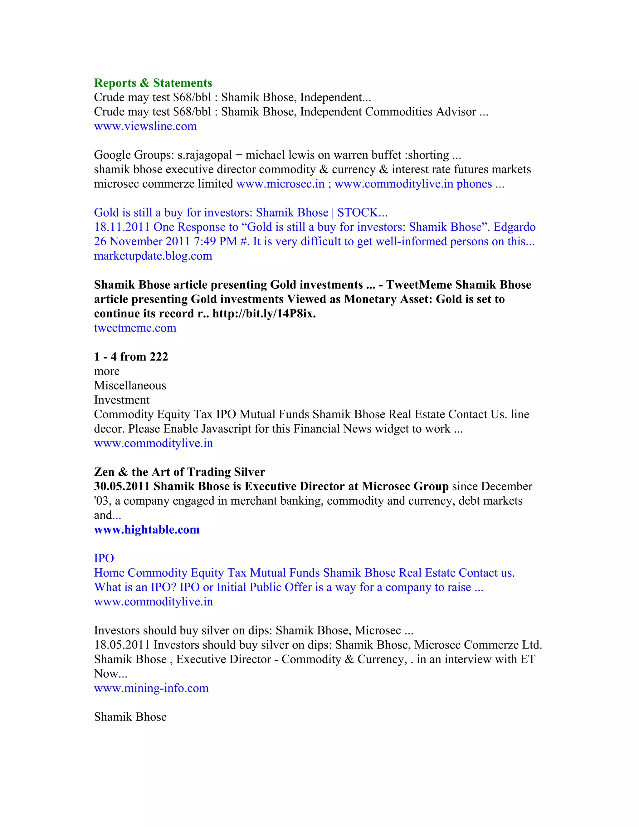 Reports & Statements
Crude may test $68/bbl : Shamik Bhose, Independent...
Crude may test $68/bbl : Shamik Bhose, Independent Commodities Advisor ...
www.viewsline.com

Google Groups: s.rajagopal + michael lewis on warren buffet :shorting ...
shamik bhose executive director commodity & currency & interest rate futures markets
microsec commerze limited www.microsec.in ; www.commoditylive.in phones ...

Gold is still a buy for investors: Shamik Bhose | STOCK...
18.11.2011 One Response to “Gold is still a buy for investors: Shamik Bhose”. Edgardo
26 November 2011 7:49 PM #. It is very difficult to get well-informed persons on this...
marketupdate.blog.com

Shamik Bhose article presenting Gold investments ... - TweetMeme Shamik Bhose
article presenting Gold investments Viewed as Monetary Asset: Gold is set to
continue its record r.. http://bit.ly/14P8ix.
tweetmeme.com

1 - 4 from 222
more
Miscellaneous
Investment
Commodity Equity Tax IPO Mutual Funds Shamik Bhose Real Estate Contact Us. line
decor. Please Enable Javascript for this Financial News widget to work ...
www.commoditylive.in

Zen & the Art of Trading Silver
30.05.2011 Shamik Bhose is Executive Director at Microsec Group since December
'03, a company engaged in merchant banking, commodity and currency, debt markets
and...
www.hightable.com

IPO
Home Commodity Equity Tax Mutual Funds Shamik Bhose Real Estate Contact us.
What is an IPO? IPO or Initial Public Offer is a way for a company to raise ...
www.commoditylive.in

Investors should buy silver on dips: Shamik Bhose, Microsec ...
18.05.2011 Investors should buy silver on dips: Shamik Bhose, Microsec Commerze Ltd.
Shamik Bhose , Executive Director - Commodity & Currency, . in an interview with ET
Now...
www.mining-info.com

Shamik Bhose
 