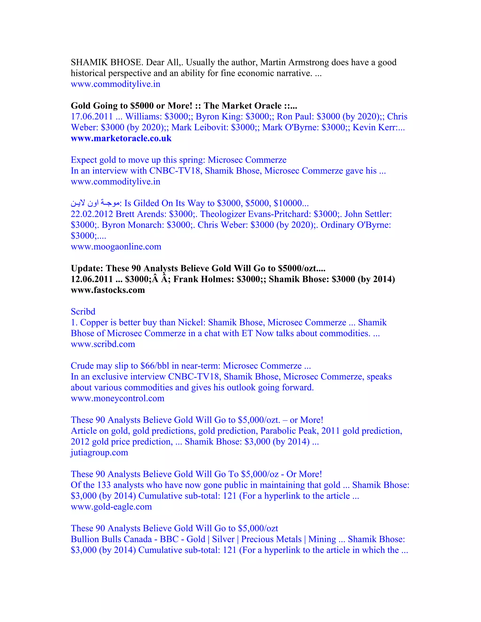 SHAMIK BHOSE. Dear All,. Usually the author, Martin Armstrong does have a good
historical perspective and an ability for fine economic narrative. ...
www.commoditylive.in

Gold Going to $5000 or More! :: The Market Oracle ::...
17.06.2011 ... Williams: $3000;; Byron King: $3000;; Ron Paul: $3000 (by 2020);; Chris
Weber: $3000 (by 2020);; Mark Leibovit: $3000;; Mark O'Byrne: $3000;; Kevin Kerr:...
www.marketoracle.co.uk

Expect gold to move up this spring: Microsec Commerze
In an interview with CNBC-TV18, Shamik Bhose, Microsec Commerze gave his ...
www.commoditylive.in

‫ :ﻣﻮﺟ ﺔ اون ﻻﻳ ﻦ‬Is Gilded On Its Way to $3000, $5000, $10000...
22.02.2012 Brett Arends: $3000;. Theologizer Evans-Pritchard: $3000;. John Settler:
$3000;. Byron Monarch: $3000;. Chris Weber: $3000 (by 2020);. Ordinary O'Byrne:
$3000;....
www.moogaonline.com

Update: These 90 Analysts Believe Gold Will Go to $5000/ozt....
12.06.2011 ... $3000;Â Â; Frank Holmes: $3000;; Shamik Bhose: $3000 (by 2014)
www.fastocks.com

Scribd
1. Copper is better buy than Nickel: Shamik Bhose, Microsec Commerze ... Shamik
Bhose of Microsec Commerze in a chat with ET Now talks about commodities. ...
www.scribd.com

Crude may slip to $66/bbl in near-term: Microsec Commerze ...
In an exclusive interview CNBC-TV18, Shamik Bhose, Microsec Commerze, speaks
about various commodities and gives his outlook going forward.
www.moneycontrol.com

These 90 Analysts Believe Gold Will Go to $5,000/ozt. – or More!
Article on gold, gold predictions, gold prediction, Parabolic Peak, 2011 gold prediction,
2012 gold price prediction, ... Shamik Bhose: $3,000 (by 2014) ...
jutiagroup.com

These 90 Analysts Believe Gold Will Go To $5,000/oz - Or More!
Of the 133 analysts who have now gone public in maintaining that gold ... Shamik Bhose:
$3,000 (by 2014) Cumulative sub-total: 121 (For a hyperlink to the article ...
www.gold-eagle.com

These 90 Analysts Believe Gold Will Go to $5,000/ozt
Bullion Bulls Canada - BBC - Gold | Silver | Precious Metals | Mining ... Shamik Bhose:
$3,000 (by 2014) Cumulative sub-total: 121 (For a hyperlink to the article in which the ...
 