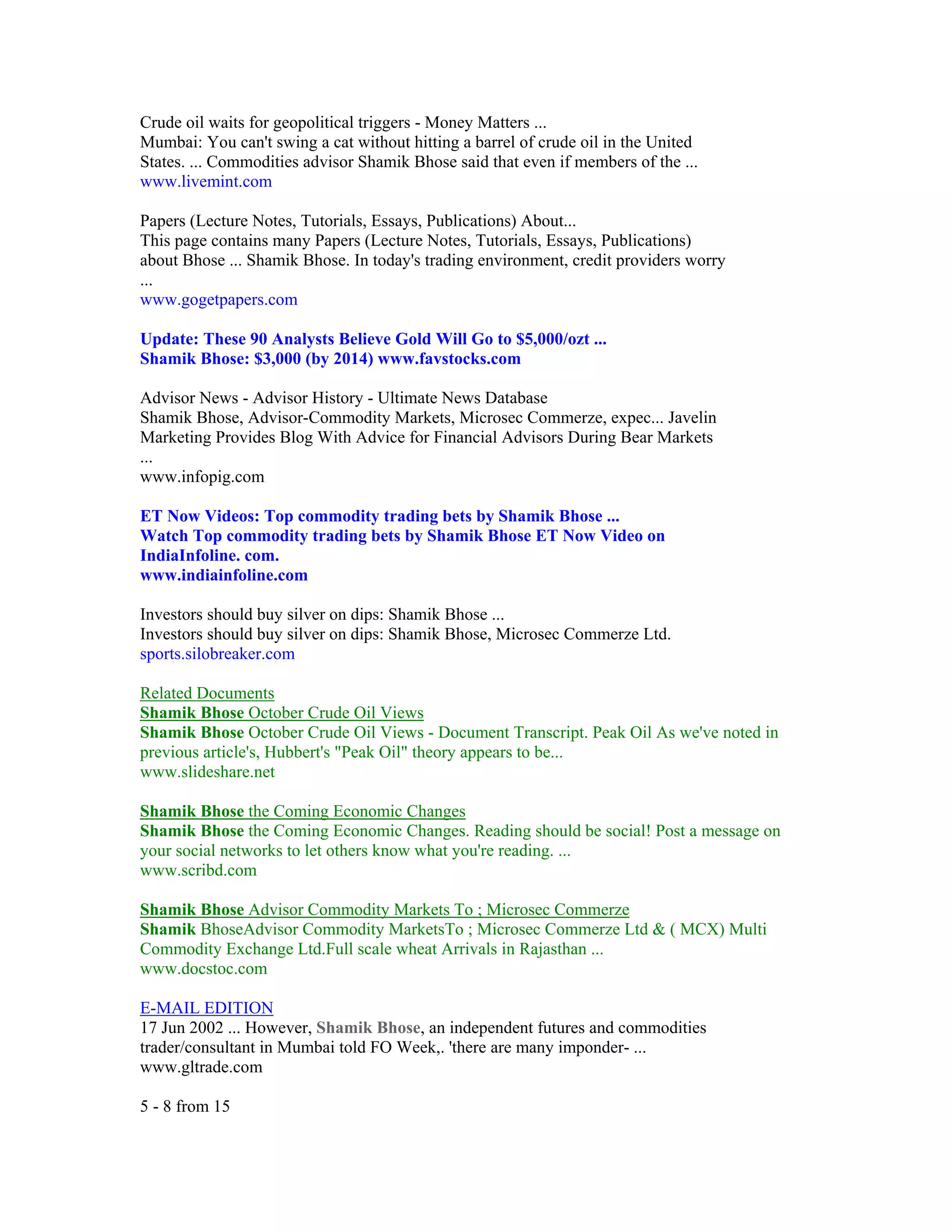 Crude oil waits for geopolitical triggers - Money Matters ...
Mumbai: You can't swing a cat without hitting a barrel of crude oil in the United
States. ... Commodities advisor Shamik Bhose said that even if members of the ...
www.livemint.com

Papers (Lecture Notes, Tutorials, Essays, Publications) About...
This page contains many Papers (Lecture Notes, Tutorials, Essays, Publications)
about Bhose ... Shamik Bhose. In today's trading environment, credit providers worry
...
www.gogetpapers.com

Update: These 90 Analysts Believe Gold Will Go to $5,000/ozt ...
Shamik Bhose: $3,000 (by 2014) www.favstocks.com

Advisor News - Advisor History - Ultimate News Database
Shamik Bhose, Advisor-Commodity Markets, Microsec Commerze, expec... Javelin
Marketing Provides Blog With Advice for Financial Advisors During Bear Markets
...
www.infopig.com

ET Now Videos: Top commodity trading bets by Shamik Bhose ...
Watch Top commodity trading bets by Shamik Bhose ET Now Video on
IndiaInfoline. com.
www.indiainfoline.com

Investors should buy silver on dips: Shamik Bhose ...
Investors should buy silver on dips: Shamik Bhose, Microsec Commerze Ltd.
sports.silobreaker.com

Related Documents
Shamik Bhose October Crude Oil Views
Shamik Bhose October Crude Oil Views - Document Transcript. Peak Oil As we've noted in
previous article's, Hubbert's "Peak Oil" theory appears to be...
www.slideshare.net

Shamik Bhose the Coming Economic Changes
Shamik Bhose the Coming Economic Changes. Reading should be social! Post a message on
your social networks to let others know what you're reading. ...
www.scribd.com

Shamik Bhose Advisor Commodity Markets To ; Microsec Commerze
Shamik BhoseAdvisor Commodity MarketsTo ; Microsec Commerze Ltd & ( MCX) Multi
Commodity Exchange Ltd.Full scale wheat Arrivals in Rajasthan ...
www.docstoc.com

E-MAIL EDITION
17 Jun 2002 ... However, Shamik Bhose, an independent futures and commodities
trader/consultant in Mumbai told FO Week,. 'there are many imponder- ...
www.gltrade.com

5 - 8 from 15
 