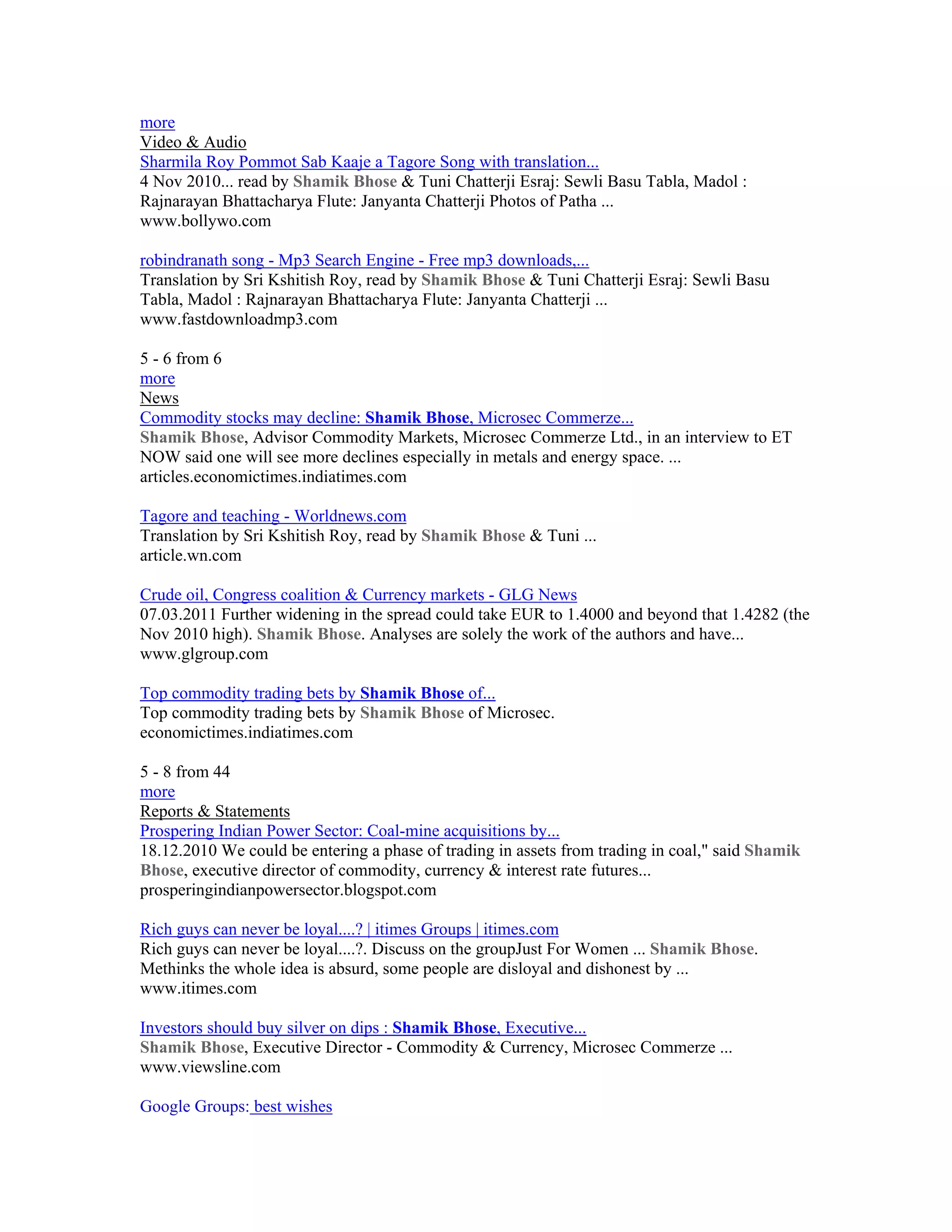 more
Video & Audio
Sharmila Roy Pommot Sab Kaaje a Tagore Song with translation...
4 Nov 2010... read by Shamik Bhose & Tuni Chatterji Esraj: Sewli Basu Tabla, Madol :
Rajnarayan Bhattacharya Flute: Janyanta Chatterji Photos of Patha ...
www.bollywo.com

robindranath song - Mp3 Search Engine - Free mp3 downloads,...
Translation by Sri Kshitish Roy, read by Shamik Bhose & Tuni Chatterji Esraj: Sewli Basu
Tabla, Madol : Rajnarayan Bhattacharya Flute: Janyanta Chatterji ...
www.fastdownloadmp3.com

5 - 6 from 6
more
News
Commodity stocks may decline: Shamik Bhose, Microsec Commerze...
Shamik Bhose, Advisor Commodity Markets, Microsec Commerze Ltd., in an interview to ET
NOW said one will see more declines especially in metals and energy space. ...
articles.economictimes.indiatimes.com

Tagore and teaching - Worldnews.com
Translation by Sri Kshitish Roy, read by Shamik Bhose & Tuni ...
article.wn.com

Crude oil, Congress coalition & Currency markets - GLG News
07.03.2011 Further widening in the spread could take EUR to 1.4000 and beyond that 1.4282 (the
Nov 2010 high). Shamik Bhose. Analyses are solely the work of the authors and have...
www.glgroup.com

Top commodity trading bets by Shamik Bhose of...
Top commodity trading bets by Shamik Bhose of Microsec.
economictimes.indiatimes.com

5 - 8 from 44
more
Reports & Statements
Prospering Indian Power Sector: Coal-mine acquisitions by...
18.12.2010 We could be entering a phase of trading in assets from trading in coal," said Shamik
Bhose, executive director of commodity, currency & interest rate futures...
prosperingindianpowersector.blogspot.com

Rich guys can never be loyal....? | itimes Groups | itimes.com
Rich guys can never be loyal....?. Discuss on the groupJust For Women ... Shamik Bhose.
Methinks the whole idea is absurd, some people are disloyal and dishonest by ...
www.itimes.com

Investors should buy silver on dips : Shamik Bhose, Executive...
Shamik Bhose, Executive Director - Commodity & Currency, Microsec Commerze ...
www.viewsline.com

Google Groups: best wishes
 