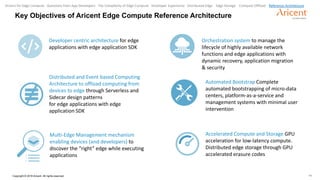 11Copyright © 2018 Aricent. All rights reserved.
Key Objectives of Aricent Edge Compute Reference Architecture
Developer centric architecture for edge
applications with edge application SDK
Distributed and Event based Computing
Architecture to offload computing from
devices to edge through Serverless and
Sidecar design patterns
for edge applications with edge
application SDK
Multi-Edge Management mechanism
enabling devices (and developers) to
discover the “right” edge while executing
applications
Orchestration system to manage the
lifecycle of highly available network
functions and edge applications with
dynamic recovery, application migration
& security
Automated Bootstrap Complete
automated bootstrapping of micro-data
centers, platform-as-a-service and
management systems with minimal user
intervention
Accelerated Compute and Storage GPU
acceleration for low-latency compute.
Distributed edge storage through GPU
accelerated erasure codes
Drivers for Edge Compute Questions from App Developers The Complexity of Edge Compute Developer Experience Distributed Edge Edge Storage Compute Offload Reference Architecture
 