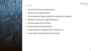 2
1. Drivers for Multi-Access Edge Compute
2. Questions from App Developers
3. The Complexity of Edge Compute for an Application Developer
4. Developer Experience & Edge Marketplace
5. Distributed Edge and 5G Platform
6. Some problems with Edge Storage
7. Compute Offload through Serverless Architectures
8. Aricent Edge Compute Reference Architecture
CONTENTS
 