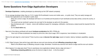 4Copyright © 2018 Aricent. All rights reserved.
Some Questions from Edge Application Developers
• Developer Experience - enabling developers by abstracting out the CSP network complexity
• For an average developer today, they run 10-12, maybe 20-40 workloads to serve end mobile users... on public cloud. They can easily manage and
monitor their applications as it is located in public cloud
• When this comes to edge, the developer will have to run hundreds and thousands of such workloads across data centres, across the country, or
beyond
• The overall cost per workload is going to be very high for the developer as well as for the operator.
• New Architectures with 1:1 device – server with additional support for messaging, notification, multi-tenancy, subpub would be required from the
platform.
• Go the cloud native way
• New kind of low latency workloads will require hardware accelerators like GPU, FPGAs etc.
• How much of these accelerators are ready for prime time, telco cloud usage. GPU is expensive, have limitations in virtualization
• What is the right edge for a client device? There must be a way to discover the right edge, based on location, latency, hardware capabilities, capacity
etc.
• In 5G / Edge Compute, there will be huge uplink data as more and more devices will start offloading computing to edge
• Need to find efficient ways of offloading compute to edge. Serverless / functions-as-a-service from device to edge could be one such solution
• What happens if an edge goes down? How to seamlessly move applications between device, edge and cloud...?
• Federating computing platforms across the device to edge to cloud… is this the answer?
Drivers for Edge Compute Questions from App Developers The Complexity of Edge Compute Developer Experience Distributed Edge Edge Storage Compute Offload Reference Architecture
 