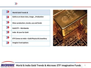 World Gold Trends &

Gold as an Asset class, Usage , ,Production


Silver production ,trends, use and funds

Gold ETF – Worldwide

India & Love for Gold


ETF Comes to India + Gold Physical & Jewellery

Imagine Fund options




    World & India Gold Trends & Microsec ETF imaginative Funds   1
 