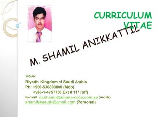 CURRICULUM
                                     VITAE




‘INDIAN’

Riyadh, Kingdom of Saudi Arabia
Ph: +966-536803808 (Mob)
    +966-1-4757700 Ext # 117 (off)
E-mail: m.shamil@amana-coop.com.sa (work)
shamilaksaudi@gmail.com (Personal)
 