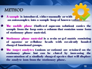 A sample is introduced, either manually or with
an autosampler, into a sample loop of known volume.
T mobile phase (buffered aqueous solution) carries the
he
sample from the loop onto a column that contains some form
of stationary phase material.
Stationary phase material is a resin or gel matrix consisting
of agarose or cellulose beads with covalently bonded
charged functional groups.
T target analytes (anions or cations) are retained on the
he
stationary phase but can be eluted by increasing the
concentration of a similarly charged species that will displace
the analyte ions from the stationary phase.
10

 