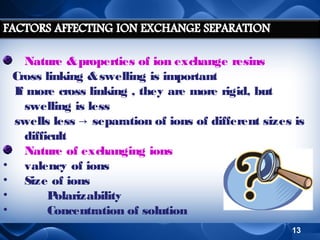 •
•
•
•

Nature & properties of ion exchange resins
Cross linking & swelling is important
If more cross linking , they are more rigid, but
swelling is less
swells less → separation of ions of different sizes is
difficult
Nature of exchanging ions
valency of ions
Size of ions
P
olarizability
Concentration of solution
13

 