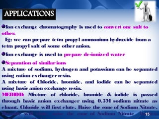 Ion exchange chromatography is used to convert one salt to
other.
E we can prepare tetra propyl ammonium hydroxide from a
g;
tetra propyl salt of some other anion.
Ion exchange is used to prepare de-ionized water
Separation of similar ions
A mixture of sodium, hydrogen and potassium can be separated
using cation exchanger resin.
A mixture of Chloride, bromide, and iodide can be separated
using basic anion exchange resin.
M T OD: M
EH
ixture of chloride, bromide & iodide is passed
through basic anion exchanger using 0.5M sodium nitrate as
eluant. Chloride will first elute. Raise the conc of Sodium Nitrate,
B
romide will elute, raise the conc of Sodium Nitrate further,
15

 