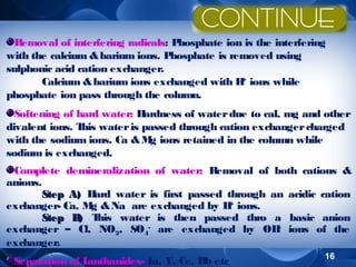Removal of interfering radicals: P
hosphate ion is the interfering
with the calcium & barium ions. Phosphate is removed using
sulphonic acid cation exchanger.
+
Calcium & barium ions exchanged with H ions while
phosphate ion pass through the column.
Softening of hard water: H
ardness of water due to cal, mg and other
divalent ions. T water is passed through cation exchanger charged
his
with the sodium ions. Ca & M ions retained in the column while
g
sodium is exchanged.
Complete demineralization of water: Removal of both cations &
anions.
Step A) H
ard water is first passed through an acidic cation
+
exchanger- Ca, M & Na are exchanged by H ions.
g
Step B T
) his water is then passed thro a basic anion
exchanger – Cl, NO2, SO4- are exchanged by OH ions of the
exchanger.
Separation of L
anthanides- L Y, Ce, Rb etc
a,

16

 