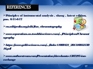P
rinciples of instrumental analysis , skoog , latest edition,
pno. 641-647
en.wikipedia.org/
wiki/
Ion_chrom
atography
www.separations.us.tosohbioscience.com .../ rinciplesofChrom
/ P
at
ography
https:/www.gelifesciences.com .../
/
/ litdoc11000421_201310032330
16.pdf
www.authorstream
.com P
/ resentation/
shreekanta-1507297-ionexchange
17

 