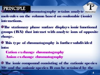 Ion-E
xchange chromatography retains analyte
molecules on the column based on coulombic (ionic)
interactions.
T stationary phase surface displays ionic functional
he
groups (R-X) that interact with analyte ions of opposite
charge.
T type of chromatography is further subdivided
his
into:
Cation exchange chromatography
Anion exchange chromatography
T ionic compound consisting of the cationic species
he
M and the anionic species B can be retained by the
+
4
stationary phase.

 