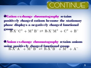 Cation exchange chromatography retains
positively charged cations because the stationary
phase displays a negatively charged functional
group
Anion exchange chromatography retains anions
using positively charged functional group

5

 