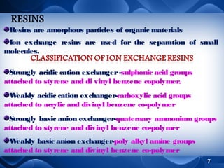 Resins are amorphous particles of organic materials
Ion exchange resins are used for the separation of small
molecules.
Strongly acidic cation exchanger -sulphonic acid groups
attached to styrene and di vinyl benzene copolymer.
W
eakly acidic cation exchanger-carboxylic acid groups
attached to acrylic and divinyl benzene co-polymer
Strongly basic anion exchanger-quaternary ammonium groups
attached to styrene and divinyl benzene co-polymer
W
eakly basic anion exchanger-poly alkyl amine groups
attached to styrene and divinyl benzene co-polymer
7

 