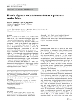 GONADAL PHYSIOLOGY AND DISEASE
The role of genetic and autoimmune factors in premature
ovarian failure
Nigyar N. Shamilova & Larisa A. Marchenko &
Nataliya V. Dolgushina & Dmitry V. Zaletaev &
Gennady T. Sukhikh
Received: 22 November 2012 /Accepted: 4 March 2013 /Published online: 16 March 2013
# Springer Science+Business Media New York 2013
Abstract
Purpose To identify the role of both genetic (number of CGG
repeats in the FMR1 gene) and autoimmune factors (anti-
ovarian antibodies) in premature ovarian failure (POF).
Methods In cross-sectional study, 78 women with POF were
divided into 3 groups by the number of CGG repeats (less
than 28, 28–36, more than 36) in any of the FMR1 gene
alleles. We performed the detection of skewed X-
chromosome inactivation, CGG repeats in the FMR1 gene,
anti-ovarian antibodies (AOA) and sex hormones tests.
Results Compared to a higher or lower number of CGG
repeats the 28–36 triple CGG counts are strongly associated
with the AOA detection (RR=19.23, 95 % CI=2.63–100.0).
The women with autoimmune-driven POF have significant-
ly higher anti-Mullerian hormone levels in comparison to
women with non-autoimmune-driven POF.
Conclusion The presence of AOA above 10 IU/mL is asso-
ciated with the normal number of CGG repeats in regard to
ovarian reserve and a better preservation of follicular pri-
mordial pool in the women with POF.
Keywords FMR1 (fragile mental retardation) gene of
fragile Х-chromosome . CGG nucleotide repeats .
Premature ovarian failure (POF) . Anti-Mullerian hormone
(AMH) . Anti-ovarian antibodies
Introduction
Premature ovarian failure (POF) is one of the most myste-
rious diseases of the reproductive system. It is characterized
by secondary hypergonadotropic amenorrhea in women un-
der 40, and affects about 1–2 % of women [20]. Currently,
there are no prognostic criteria for POF. The modern
markers of ovarian reserve allow the evaluation of preantral
and antral follicles counts, but not the individual primordial
pool [10]. Hormonal and biochemical tests do not show the
monthly follicle loss and thus do not indicate the true
biological age of ovaries. The search for new molecular
and biological markers, which can help to forecast the rate
of ovarian ageing and their premature failure, is on the
international medical agenda.
POF is believed to result from various epigenetic and
genetic factors. In most cases, premature ovarian senes-
cence is associated with the X chromosome abnormalities.
The X chromosome inactivation is the inactivation of one
out of the two X chromosomes in female somatic cells
[15]. The X chromosome structural abnormalities, such as
large deletions and unbalanced translocations, may result
in the skewed patterns of the X chromosome inactivation
(SXCI) with the abnormal inactive X chromosome in the
most cells of the organism. The SXCI can be associated
with idiopathic POF [15]. Initially, the damage of the long
arm of the X-chromosome, particularly the FMR1 (fragile
mental retardation) gene premutation with number of
CGG repeats of more than 55, was considered the main
cause of POF [2, 6, 22]. Later, lower CGG counts were
associated with POF as well [12]. The CGG counts of 26–
Capsule Detection of anti-ovarian antibodies is associated with the
normal number of CGG repeats in regard to ovarian reserve and a
better preservation of follicular primordial pool in the women with
premature ovarian failure.
N. N. Shamilova :L. A. Marchenko :N. V. Dolgushina (*) :
G. T. Sukhikh
The Research Center for Obstetrics, Gynecology and Perinatology,
the Ministry of Health of the Russian Federation, Oparina st. 4,
Moscow, Russian Federation 117997
e-mail: ndolgush@gmail.com
N. V. Dolgushina
e-mail: n_dolgushina@oparina4.ru
D. V. Zaletaev
I.M. Sechenov First Moscow State Medical University, State
Educational Institution of Higher Professional Training of the
Ministry of Health of the Russian Federation, Moscow, Russia
J Assist Reprod Genet (2013) 30:617–622
DOI 10.1007/s10815-013-9974-4
 