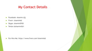 My Contact Details
 Facebook: shamim.djj
 Fiverr: shamimkd
 Skype: shamim5930
 Twiter:@shamimllb1
 For Hire Me: https://www.fiverr.com/shamimkd
 