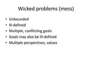 Wicked problems (mess)
• Unbounded
• Ill-defined
• Multiple, conflicting goals
• Goals may also be ill-defined
• Multiple perspectives, values
 