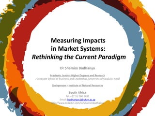 Measuring Impacts
in Market Systems:
Rethinking the Current Paradigm
Dr Shamim Bodhanya
Academic Leader: Higher Degrees and Research
, Graduate School of Business and Leadership, University of KwaZulu-Natal
Chairperson – Institute of Natural Resources
South Africa
Tel: +27 31 260 1493
Email: bodhanyas1@ukzn.ac.za
http://www.linkedin.com/in/shamimbodhanya
 