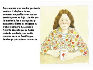 Erase en vez una madre que tenía
muchos trabajos a la vez,
entonces no podía estar con su
marido y con su hijo. Un día por
la mañana fue a desayunar y
derrepente llamo al teléfono su
trabajo número 3. Llamaba
Alberto Chicote que se había
cortado un dedo y no podía
cocinar para su familia que
habían preparado un concurso.
 
