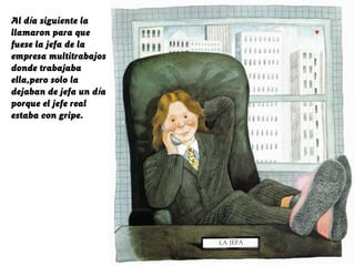 Al día siguiente la
llamaron para que
fuese la jefa de la
empresa multitrabajos
donde trabajaba
ella,pero solo la
dejaban de jefa un día
porque el jefe real
estaba con gripe.
 