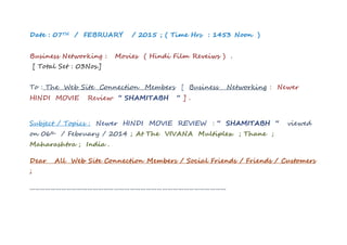 Date : 07TH / FEBRUARY / 2015 ; ( Time Hrs : 1453 Noon )
Business Networking : Movies ( Hindi Film Reveiws ) .
[ Total Set : 03Nos.]
To : The Web Site Connection Members [ Business Networking : Newer
HINDI MOVIE Review “ SHAMITABH “ ] .
Subject / Topics : Newer HINDI MOVIE REVIEW : “ SHAMITABH “ viewed
on 06th / February / 2014 ; At The VIVANA Multiplex ; Thane ;
Maharashtra ; India .
Dear All Web Site Connection Members / Social Friends / Friends / Customers
;
…………………………………………………………………………………………………
 