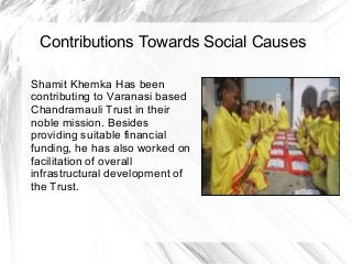 Contributions Towards Social Causes
Shamit Khemka Has been
contributing to Varanasi based
Chandramauli Trust in their
noble mission. Besides
providing suitable financial
funding, he has also worked on
facilitation of overall
infrastructural development of
the Trust.
 