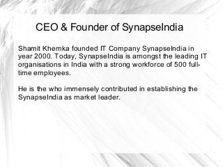 CEO & Founder of SynapseIndia
Shamit Khemka founded IT Company SynapseIndia in
year 2000. Today, SynapseIndia is amongst the leading IT
organisations in India with a strong workforce of 500 full-
time employees.
He is the who immensely contributed in establishing the
SynapseIndia as market leader.
 