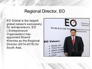 Regional Director, EO
EO Global is the largest
global network exclusively
for entrepreneurs. EO
( Entrepreneurs'
Organization) has
appointed Shamit
Khemka as the Regional
Director (2014-2016) for
South Asia.
 