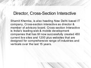 Director, Cross-Section Interactive
Shamit Khemka, is also heading New Delhi based IT
company, Cross-section interactive as director &
member of advisory board. Cross-section Interactive
is India's leading web & mobile development
companies that has till now successfully created 450
current live sites and 1200 plus websites that are
designed for comprehensive range of industries and
verticals over the last 15 years.
 