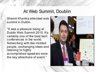 At Web Summit, Doublin
Shamit Khemka attended web
summit in Dublin.
“It was a pleasure being at
Dublin Web Summit 2015. It’s
certainly one of the best tech
conferences in the world.
Networking with like-minded
people, exchanging ideas and
listening to highly
accomplished speakers were
the key attractions of event.”
 