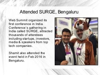 Attended SURGE, Bengaluru
Web Summit organized its
first conference in India.
Conference’s gathering in
India called SURGE, attracted
thousands of attendees
including startups, investors,
media & speakers from top
tech companies.
Shamit also attended the
event held in Feb 2016 in
Bengaluru.
 
