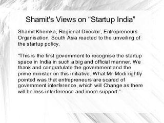Shamit's Views on “Startup India”
Shamit Khemka, Regional Director, Entrepreneurs
Organisation, South Asia reacted to the unveiling of
the startup policy.
“This is the first government to recognise the startup
space in India in such a big and official manner. We
thank and congratulate the government and the
prime minister on this initiative. What Mr Modi rightly
pointed was that entrepreneurs are scared of
government interference, which will Change as there
will be less interference and more support.”
 