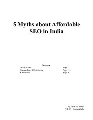 5 Myths about Affordable
SEO in India
Contents :
Introduction Page 1
Myths about SEO in India Page 1-3
Conclusion Page 4
By Shamit Khemka
C.E.O. - SynapseIndia
 