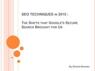 SEO TECHNIQUES IN 2015 :
THE SHIFTS THAT GOOGLE'S SECURE
SEARCH BROUGHT FOR US
By Shamit Khemka
 