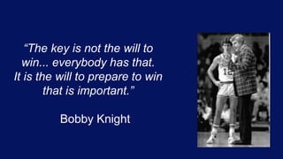 “The key is not the will to
win... everybody has that.
It is the will to prepare to win
that is important.”
Bobby Knight
 