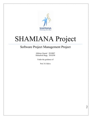 SHAMIANA Project
 Software Project Management Project
           Abhinav Kamal 2010007
           Debashish Bagg 2010298

            Under the guidance of

                Prof. H. Halve




                                       Page1
 