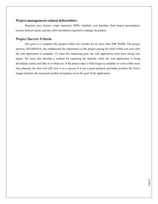 Project management related deliverables:
        Business case, charter, scope statement, WBS, schedule, cost baseline, final project presentation,
lessons-learned report, and any other documents required to manage the project.


Project Success Criteria
        Our goal is to complete this project within two months for no more than INR 50,000. The project
sponsor, SHAMIANA, has emphasized the importance of the project paying for itself within one year after
the web application is complete. To meet this marketing goal, the web application must have strong user
inputs. We must also develop a method for capturing the benefits while the web application is being
developed, tested, and after it is rolled out. If the project takes a little longer to complete or costs a little more
than planned, the firm will still view it as a success if it has a good payback and helps promote the firm‟s
image and draw the increased number of audience as its the goal of the application.




                                                                                                                         Page10
 