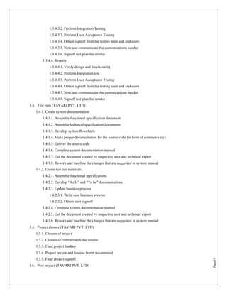 1.3.4.3.2. Perform Integration Testing
            1.3.4.3.3. Perform User Acceptance Testing
            1.3.4.3.4. Obtain signoff from the testing team and end users
            1.3.4.3.5. Note and communicate the customizations needed
            1.3.4.3.6. Signoff test plan for vendor
       1.3.4.4. Reports
            1.3.4.4.1. Verify design and functionality
            1.3.4.4.2. Perform Integration test
            1.3.4.4.3. Perform User Acceptance Testing
            1.3.4.4.4. Obtain signoff from the testing team and end users
            1.3.4.4.5. Note and communicate the customizations needed
            1.3.4.4.6. Signoff test plan for vendor
1.4. Test runs (TAVARI PVT. LTD)
   1.4.1. Create system documentation
       1.4.1.1. Assemble functional specification document
       1.4.1.2. Assemble technical specification documents
       1.4.1.3. Develop system flowcharts
       1.4.1.4. Make proper documentation for the source code (in form of comments etc)
       1.4.1.5. Deliver the source code
       1.4.1.6. Complete system documentation manual
       1.4.1.7. Get the document created by respective user and technical expert
       1.4.1.8. Rework and baseline the changes that are suggested in system manual
   1.4.2. Create test run materials
       1.4.2.1. Assemble functional specifications
       1.4.2.2. Develop “As Is” and “To be” documentations
       1.4.2.3. Update business process
            1.4.2.3.1. Write new business process
            1.4.2.3.2. Obtain user signoff
       1.4.2.4. Complete system documentation manual
       1.4.2.5. Get the document created by respective user and technical expert
       1.4.2.6. Rework and baseline the changes that are suggested in system manual
1.5. Project closure (TAVARI PVT. LTD)
   1.5.1. Closure of project
   1.5.2. Closure of contract with the vendor
   1.5.3. Final project backup
   1.5.4. Project review and lessons learnt documented
   1.5.5. Final project signoff
                                                                                          Page19




1.6. Post project (TAVARI PVT. LTD)
 
