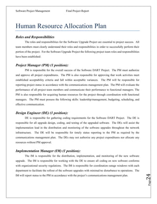 Software Project Management                 Final Project Report




Human Resource Allocation Plan
Roles and Responsibilities
        The roles and responsibilities for the Software Upgrade Project are essential to project success. All
team members must clearly understand their roles and responsibilities in order to successfully perform their
portion of the project. For the Software Upgrade Project the following project team roles and responsibilities
have been established:


Project Manager (PM) (1 position):
        PM is responsible for the overall success of the Software DART Project. The PM must authorize
and approve all project expenditures. The PM is also responsible for approving that work activities meet
established acceptability criteria and fall within acceptable variances. The PM will be responsible for
reporting project status in accordance with the communications management plan. The PM will evaluate the
performance of all project team members and communicate their performance to functional managers. The
PM is also responsible for acquiring human resources for the project through coordination with functional
managers. The PM must possess the following skills: leadership/management, budgeting, scheduling, and
effective communication.


Design Engineer (DE) (1 position):
        DE is responsible for gathering coding requirements for the Software DART Project. The DE is
responsible for all upgrade design, coding, and testing of the upgraded software. The DEs will assist the
implementation lead in the distribution and monitoring of the software upgrades throughout the network
infrastructure.   The DE will be responsible for timely status reporting to the PM as required by the
communications management plan. The DEs may not authorize any project expenditures nor allocate any
resources without PM approval.


Implementation Manager (IM) (1 position):
        The IM is responsible for the distribution, implementation, and monitoring of the new software
upgrade. The IM is responsible for working with the DE to ensure all coding on new software conforms
with organizational security regulations. The IM is responsible for coordination outage windows with each
department to facilitate the rollout of the software upgrades with minimal/no disturbance to operations. The
                                                                                                                 24



IM will report status to the PM in accordance with the project‟s communications management plan.
                                                                                                                 Page
 