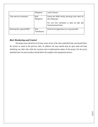 Mitigation       work is known.

Time and cost constraints         Risk             Follow the WBS strictly and keep some slack for
                                  Mitigation       the coding part,

                                                   For cost also estimation is done on task and
                                                   functional point basis .

Realizing the required MOV        Risk             Promote the application as in ways possible
                                  Transference



Risk Monitoring and Control
       The project team should be at all times aware of any of the above-identified risks and should follow
the actions as stated in the previous table. In addition, the team should keep an open mind and keep
identifying any other risks while the execution and or implementation phase of this project. For the newly
identified risks, the team members should follow the complete risk management process.




                                                                                                              Page28
 